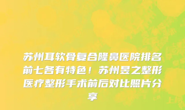苏州耳软骨复合隆鼻医院排名前七各有特色!苏州昱之整形医疗整形手术前后对比照片分享