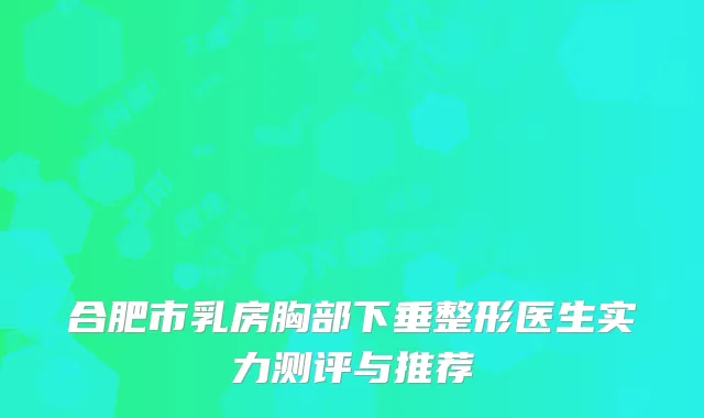 合肥市乳房胸部下垂整形医生实力测评与推荐