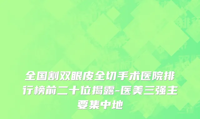 全国割双眼皮全切手术医院排行榜前二十位揭露-医美三强主要集中地