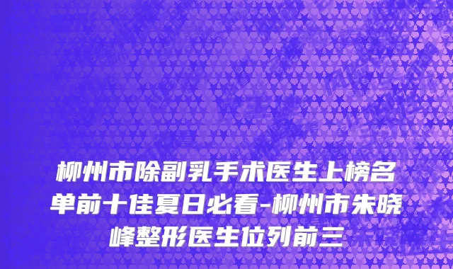 柳州市除副乳手术医生上榜名单前十佳夏日必看-柳州市朱晓峰整形医生位列前三
