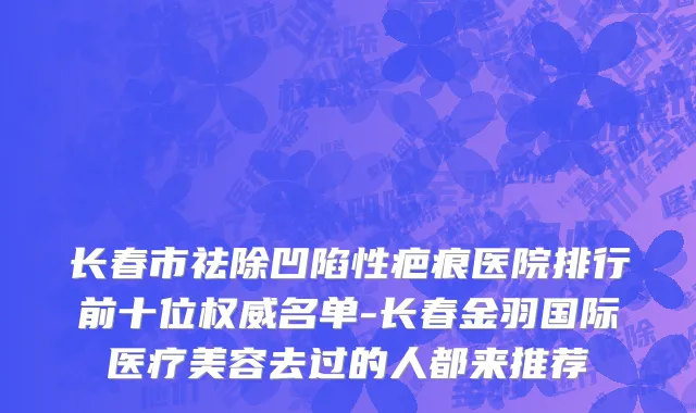 长春市祛除凹陷性疤痕医院排行前十位权威名单-长春金羽国际医疗美容去过的人都来推荐