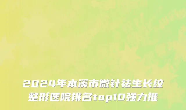 2024年本溪市微针祛生长纹整形医院排名top10强力推
