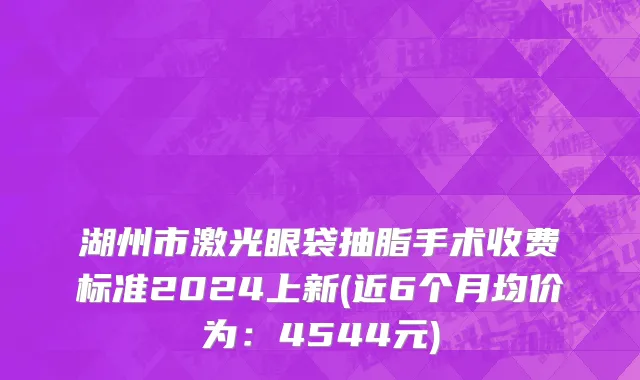 湖州市激光眼袋抽脂手术收费标准2024上新(近6个月均价为：4544元)
