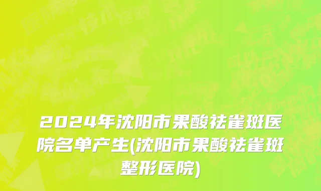 2024年沈阳市果酸祛雀斑医院名单产生(沈阳市果酸祛雀斑整形医院)