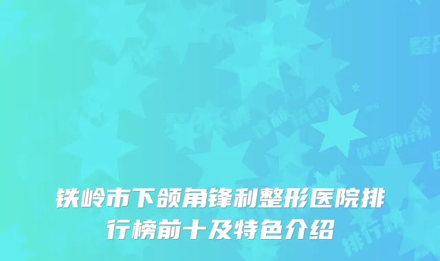 铁岭市下颌角锋利整形医院排行榜前十及特色介绍