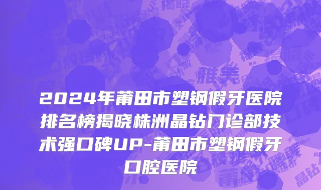2024年莆田市塑钢假牙医院排名榜揭晓株洲晶钻门诊部技术强口碑UP-莆田市塑钢假牙口腔医院