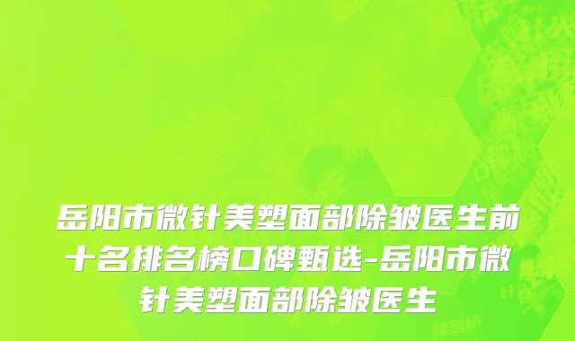 岳阳市微针美塑面部除皱医生前十名排名榜口碑甄选-岳阳市微针美塑面部除皱医生