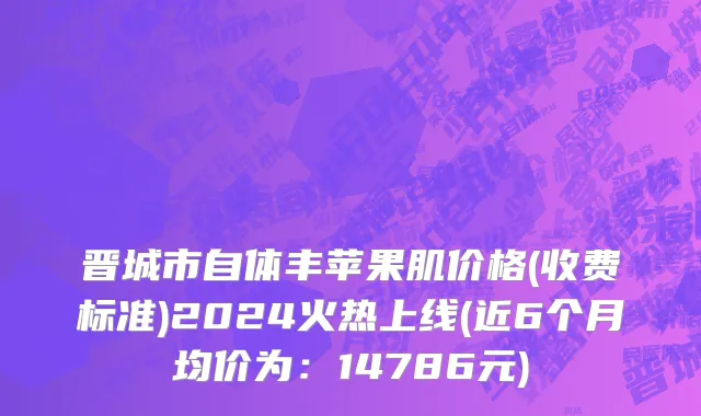 晋城市自体丰苹果肌价格(收费标准)2024火热上线(近6个月均价为：14786元)