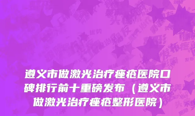遵义市做激光治疗痤疮医院口碑排行前十重磅发布（遵义市做激光治疗痤疮整形医院）