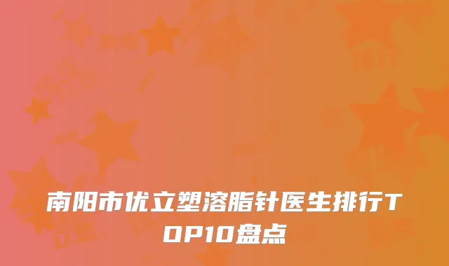 南阳市优立塑溶脂针医生排行TOP10盘点