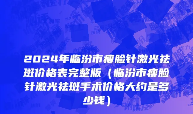 2024年临汾市瘦脸针激光祛斑价格表完整版（临汾市瘦脸针激光祛斑手术价格大约是多少钱）
