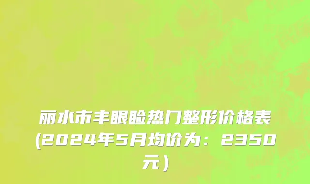 丽水市丰眼睑热门整形价格表(2024年5月均价为：2350元）