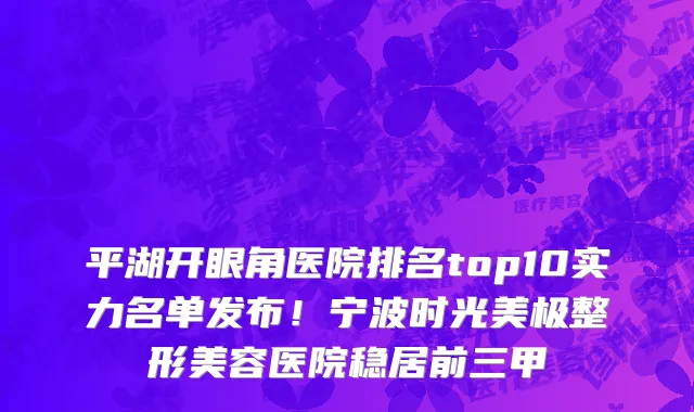 平湖开眼角医院排名top10实力名单发布！宁波时光美极整形美容医院稳居前三甲