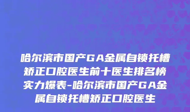 哈尔滨市国产GA金属自锁托槽矫正口腔医生前十医生排名榜实力爆表-哈尔滨市国产GA金属自锁托槽矫正口腔医生