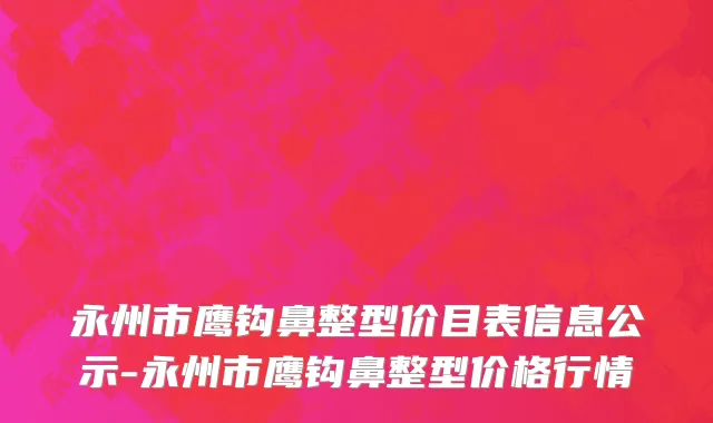 永州市鹰钩鼻整型价目表信息公示-永州市鹰钩鼻整型价格行情