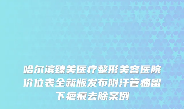 哈尔滨臻美医疗整形美容医院价位表全新版发布附汗管瘤留下疤痕去除案例