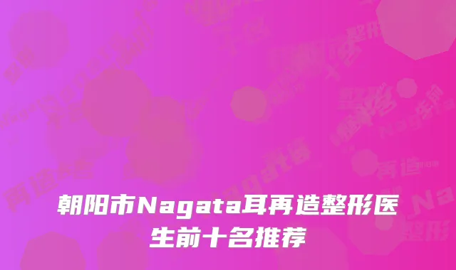 朝阳市Nagata耳再造整形医生前十名推荐