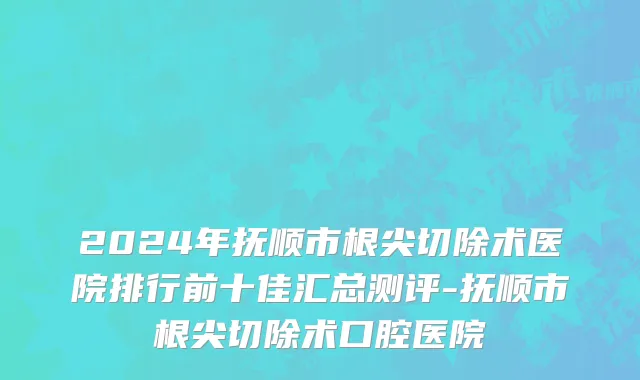2024年抚顺市根尖切除术医院排行前十佳汇总测评-抚顺市根尖切除术口腔医院