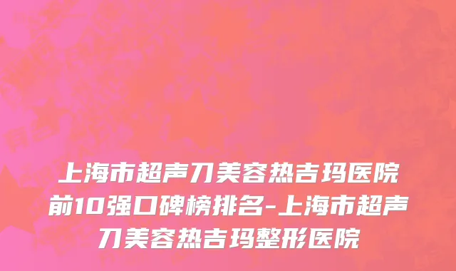 上海市超声刀美容热吉玛医院前10强口碑榜排名-上海市超声刀美容热吉玛整形医院