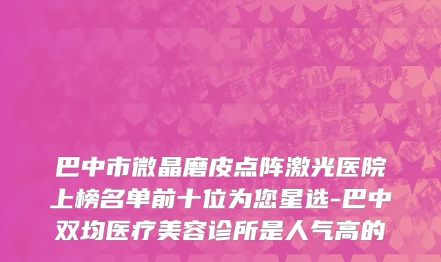 巴中市微晶磨皮点阵激光医院上榜名单前十位为您星选-巴中双均医疗美容诊所是人气高的