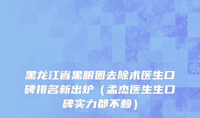 黑龙江省黑眼圈去除术医生口碑排名新出炉（孟杰医生生口碑实力都不赖）