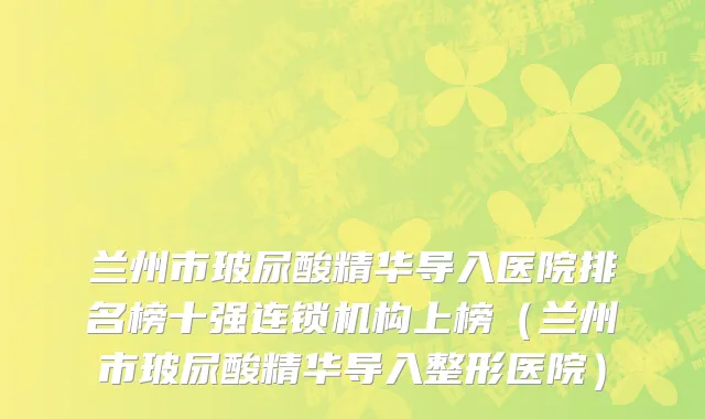 兰州市玻尿酸精华导入医院排名榜十强连锁机构上榜（兰州市玻尿酸精华导入整形医院）