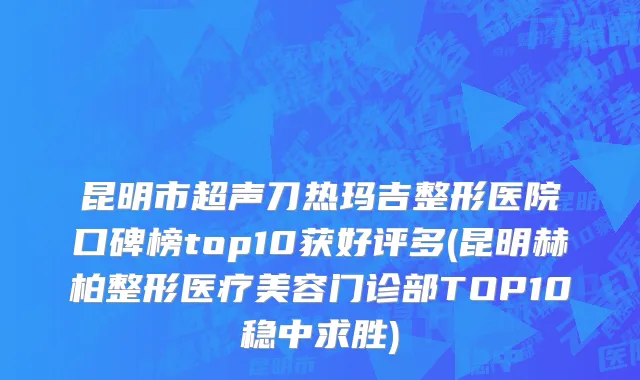 昆明市超声刀热玛吉整形医院口碑榜top10获好评多(昆明赫柏整形医疗美容门诊部TOP10稳中求胜)