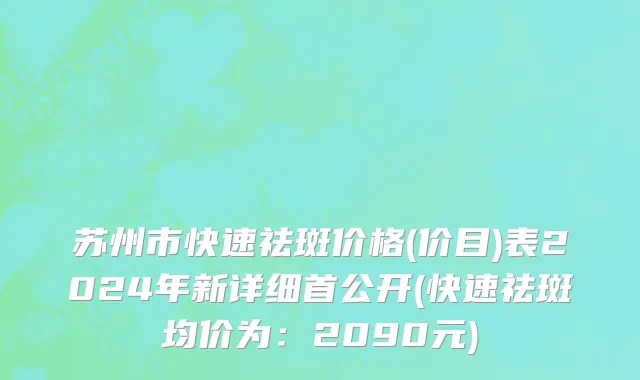 苏州市快速祛斑价格(价目)表2024年新详细首公开(快速祛斑均价为：2090元)