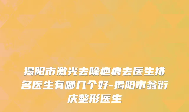 揭阳市激光去除疤痕去医生排名医生有哪几个好-揭阳市翁衍庆整形医生