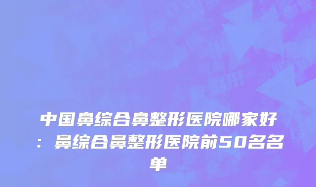 中国鼻综合鼻整形医院哪家好：鼻综合鼻整形医院前50名名单