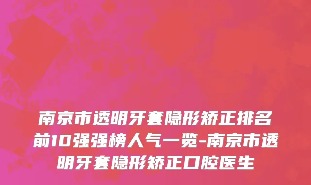 南京市透明牙套隐形矫正排名前10强强榜人气一览-南京市透明牙套隐形矫正口腔医生