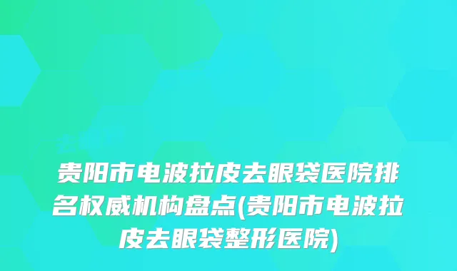 贵阳市电波拉皮去眼袋医院排名权威机构盘点(贵阳市电波拉皮去眼袋整形医院)