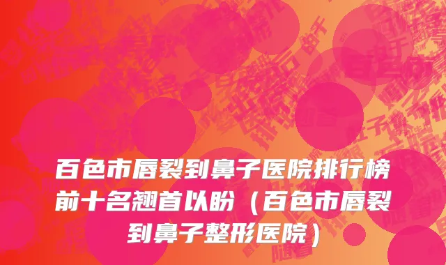 百色市唇裂到鼻子医院排行榜前十名翘首以盼（百色市唇裂到鼻子整形医院）