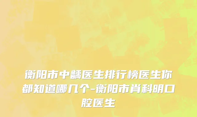 衡阳市中龋医生排行榜医生你都知道哪几个-衡阳市肖科明口腔医生