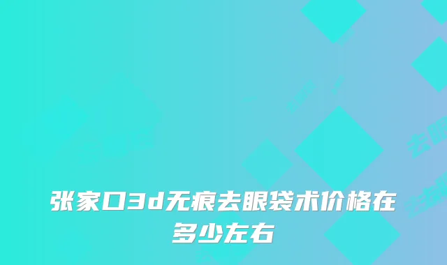 张家口3d无痕去眼袋术价格在多少左右