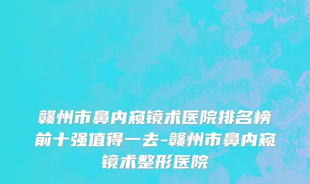 赣州市鼻内窥镜术医院排名榜前十强值得一去-赣州市鼻内窥镜术整形医院