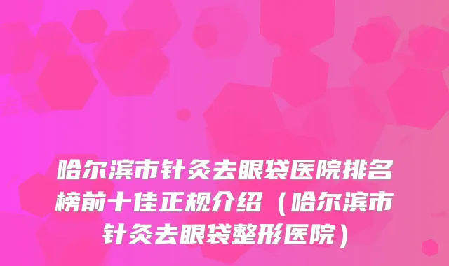 哈尔滨市针灸去眼袋医院排名榜前十佳正规介绍（哈尔滨市针灸去眼袋整形医院）