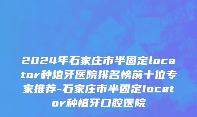 2024年石家庄市半固定locator种植牙医院排名榜前十位专家推荐-石家庄市半固定locator种植牙口腔医院