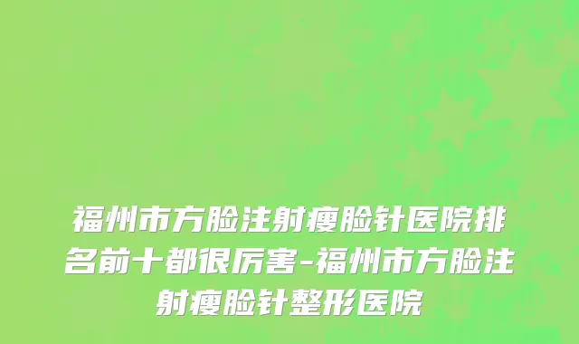 福州市方脸注射瘦脸针医院排名前十都很厉害-福州市方脸注射瘦脸针整形医院