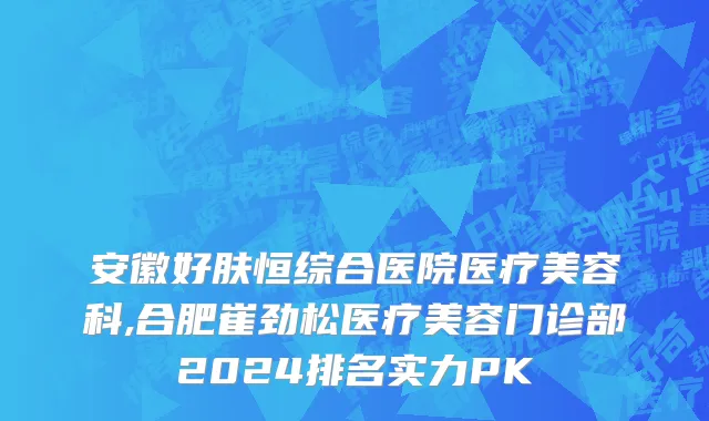 安徽好肤恒综合医院医疗美容科,合肥崔劲松医疗美容门诊部2024排名实力PK