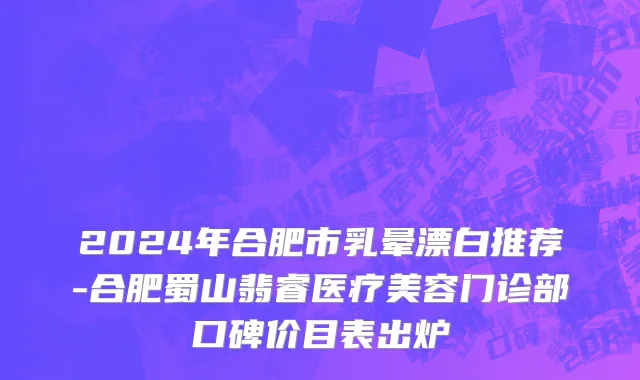 2024年合肥市乳晕漂白推荐-合肥蜀山翡睿医疗美容门诊部口碑价目表出炉