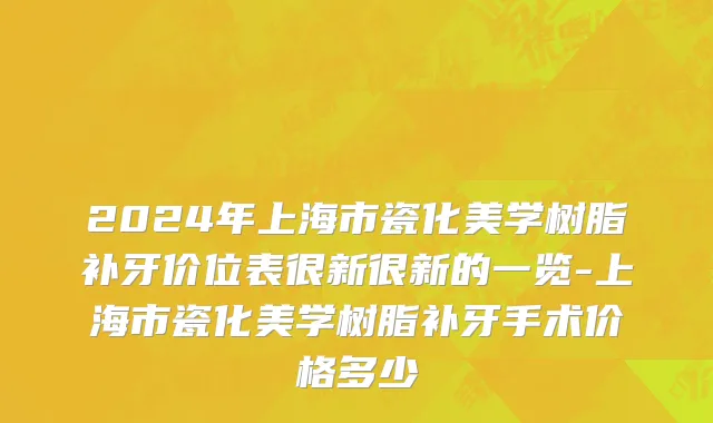 2024年上海市瓷化美学树脂补牙价位表很新很新的一览-上海市瓷化美学树脂补牙手术价格多少
