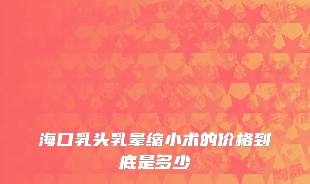 海口乳头乳晕缩小术的价格到底是多少