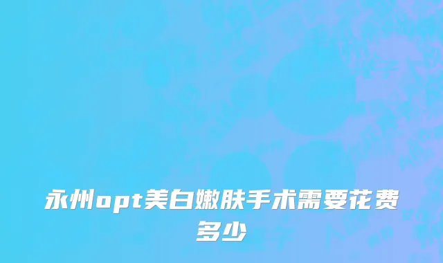 永州opt美白嫩肤手术需要花费多少