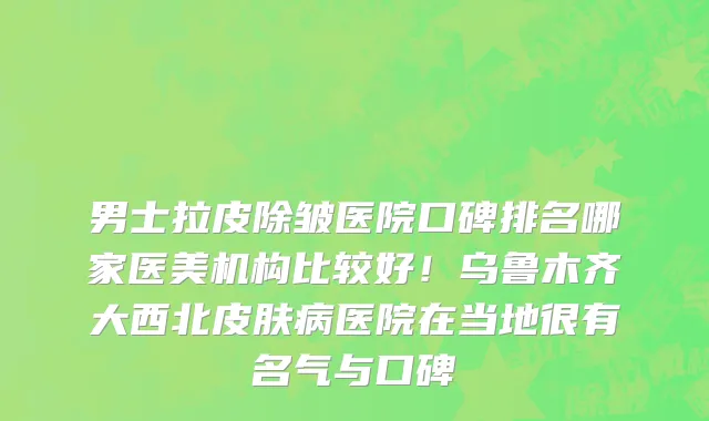 男士拉皮除皱医院口碑排名哪家医美机构比较好!乌鲁木齐大西北皮肤病医院在当地很有名气与口碑