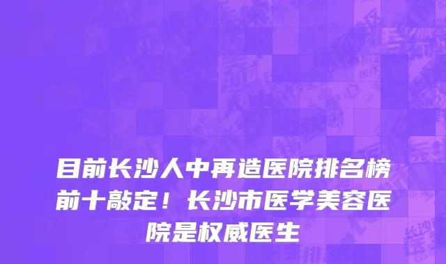目前长沙人中再造医院排名榜前十敲定！长沙市医学美容医院是权威医生