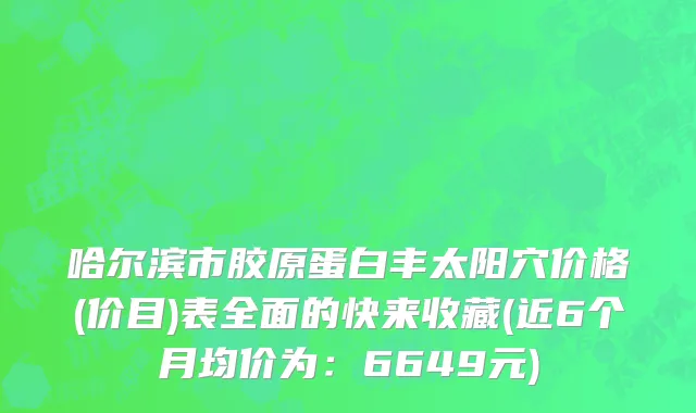 哈尔滨市胶原蛋白丰太阳穴价格(价目)表全面的快来收藏(近6个月均价为：6649元)