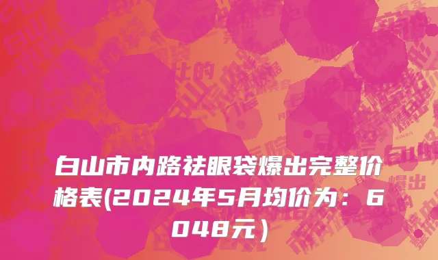 白山市内路祛眼袋爆出完整价格表(2024年5月均价为：6048元）