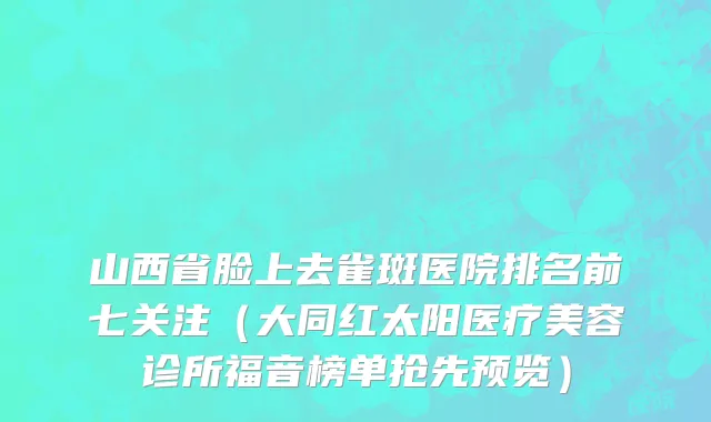 山西省脸上去雀斑医院排名前七关注（大同红太阳医疗美容诊所福音榜单抢先预览）