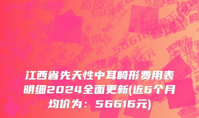 江西省先天性中耳畸形费用表明细2024全面更新(近6个月均价为：56616元)